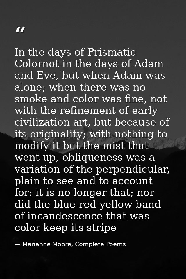 In the days of Prismatic Colornot in the days of Adam and Eve, but when Adam was alone; when there was no smoke and colo — Marianne Moore, Complete Poems