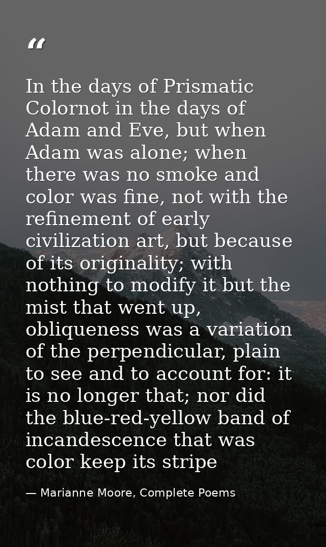 In the days of Prismatic Colornot in the days of Adam and Eve, but when Adam was alone; when there was no smoke and colo — Marianne Moore, Complete Poems