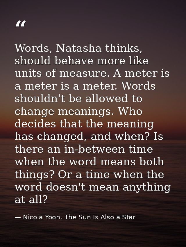 Words, Natasha thinks, should behave more like units of measure. A meter is a meter is a meter. Words shouldn't be allow — Nicola Yoon, The Sun Is Also a Star