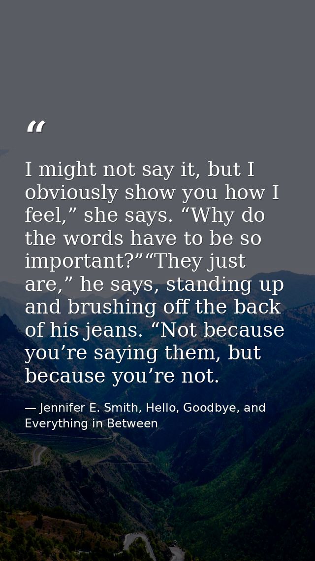 I might not say it, but I obviously show you how I feel,” she says. “Why do the words have to be so important?”“They jus — Jennifer E. Smith, Hello, Goodbye, and Everything in Between