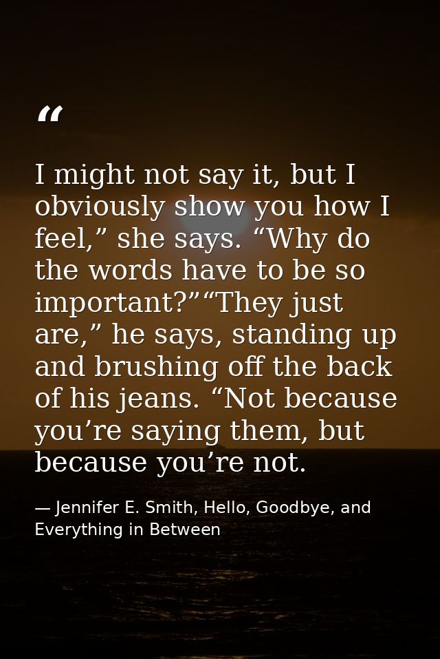 I might not say it, but I obviously show you how I feel,” she says. “Why do the words have to be so important?”“They jus — Jennifer E. Smith, Hello, Goodbye, and Everything in Between
