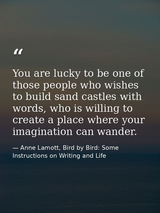You are lucky to be one of those people who wishes to build sand castles with words, who is willing to create a place wh — Anne Lamott, Bird by Bird: Some Instructions on Writing and Life