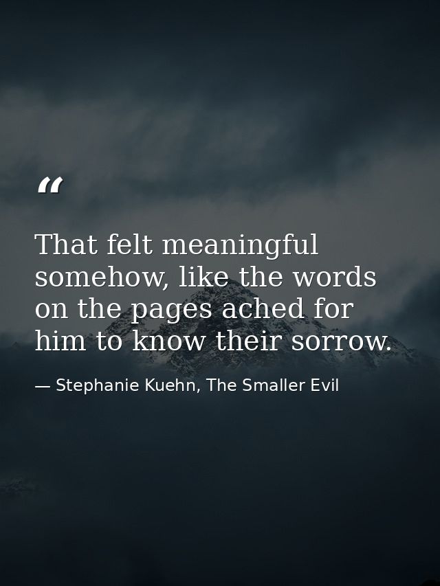 That felt meaningful somehow, like the words on the pages ached for him to know their sorrow. — Stephanie Kuehn, The Smaller Evil