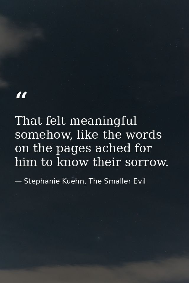 That felt meaningful somehow, like the words on the pages ached for him to know their sorrow. — Stephanie Kuehn, The Smaller Evil