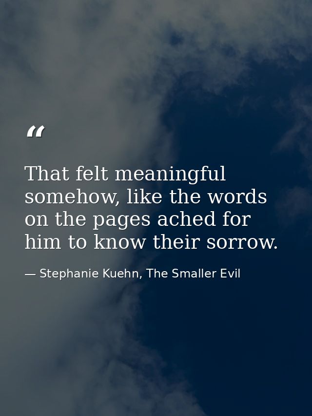 That felt meaningful somehow, like the words on the pages ached for him to know their sorrow. — Stephanie Kuehn, The Smaller Evil