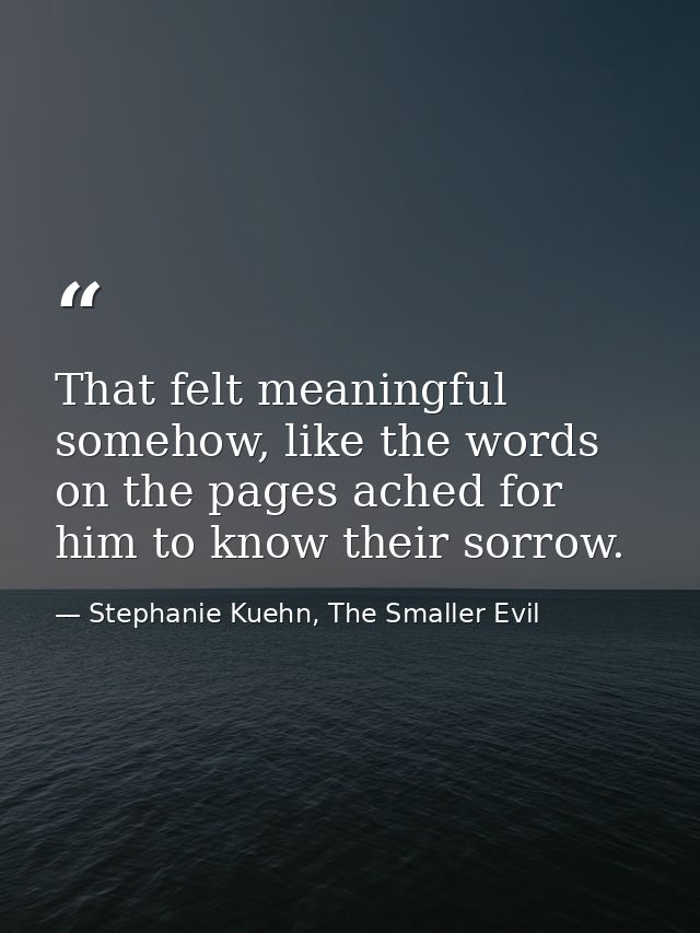 That felt meaningful somehow, like the words on the pages ached for him to know their sorrow. — Stephanie Kuehn, The Smaller Evil