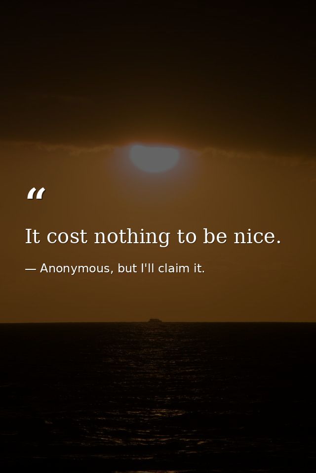 It cost nothing to be nice. — Anonymous, but I'll claim it.