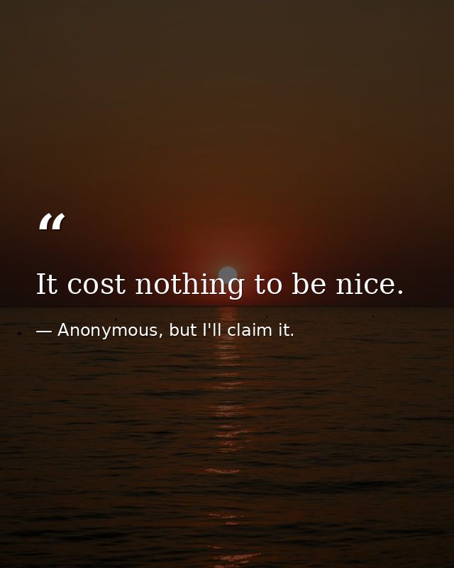 It cost nothing to be nice. — Anonymous, but I'll claim it.