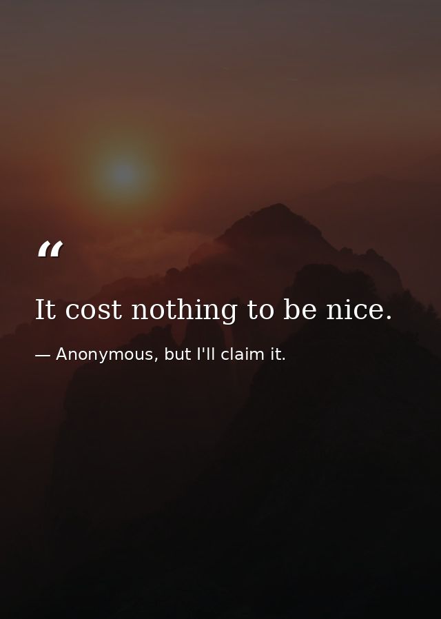 It cost nothing to be nice. — Anonymous, but I'll claim it.
