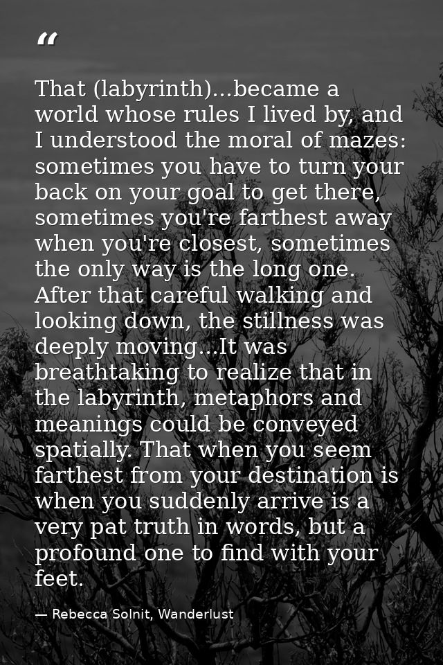 That (labyrinth)...became a world whose rules I lived by, and I understood the moral of mazes: sometimes you have to tur — Rebecca Solnit, Wanderlust