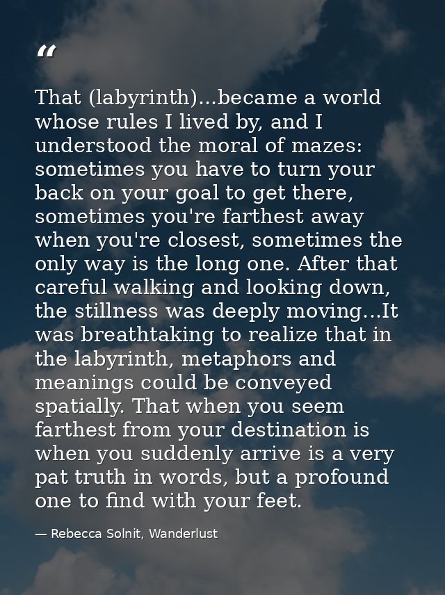 That (labyrinth)...became a world whose rules I lived by, and I understood the moral of mazes: sometimes you have to tur — Rebecca Solnit, Wanderlust