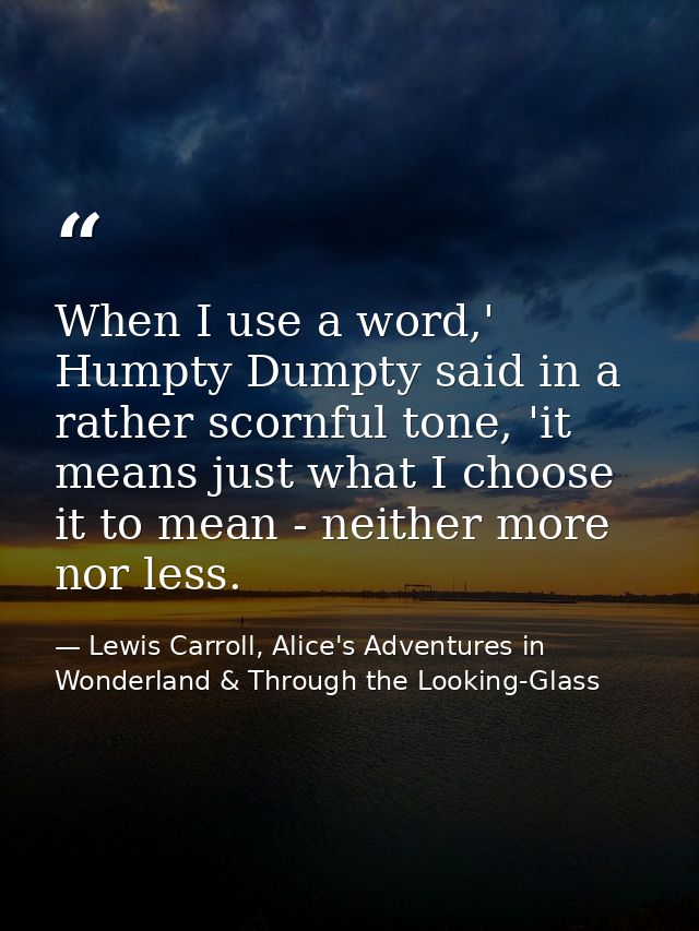 When I use a word,' Humpty Dumpty said in a rather scornful tone, 'it means just what I choose it to mean - neither more — Lewis Carroll, Alice's Adventures in Wonderland & Through the Looking-Glass
