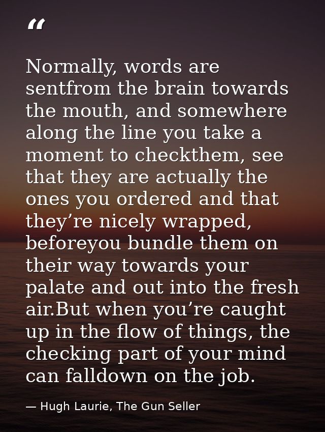 Normally, words are sentfrom the brain towards the mouth, and somewhere along the line you take a moment to checkthem, s — Hugh Laurie, The Gun Seller