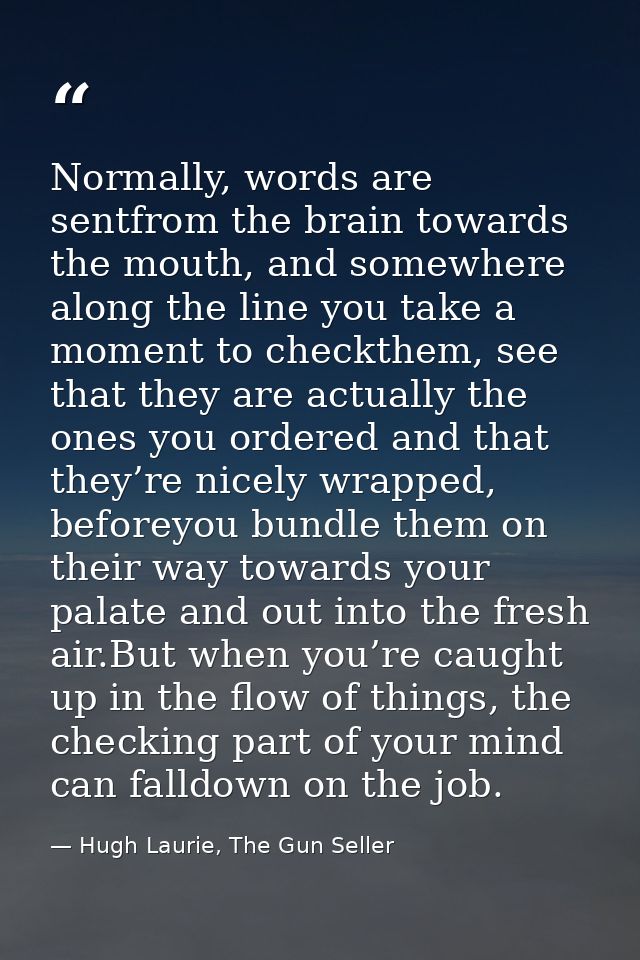 Normally, words are sentfrom the brain towards the mouth, and somewhere along the line you take a moment to checkthem, s — Hugh Laurie, The Gun Seller