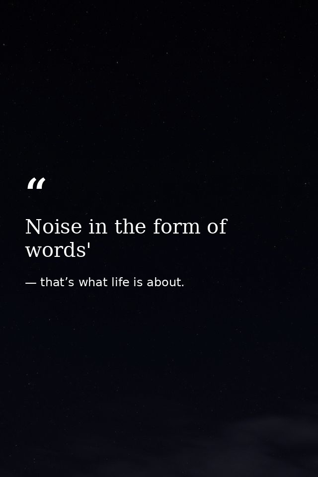 Noise in the form of words' — that’s what life is about.