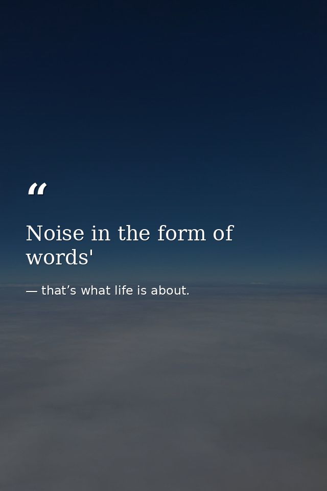 Noise in the form of words' — that’s what life is about.