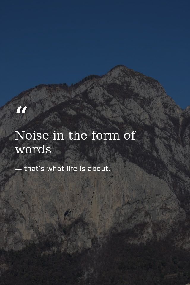 Noise in the form of words' — that’s what life is about.