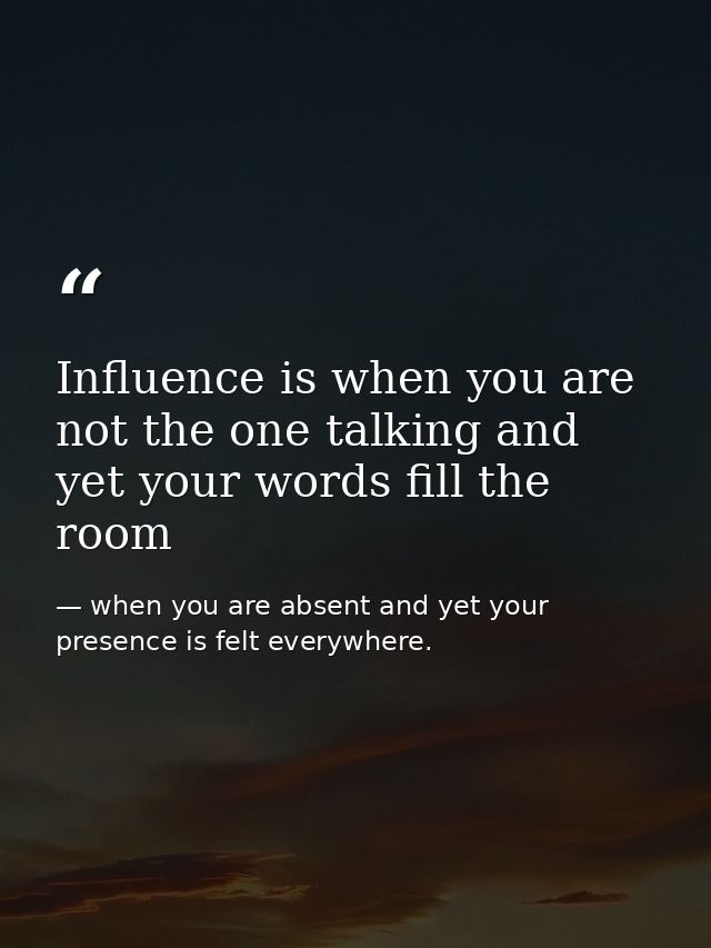 Influence is when you are not the one talking and yet your words fill the room — when you are absent and yet your presence is felt everywhere.