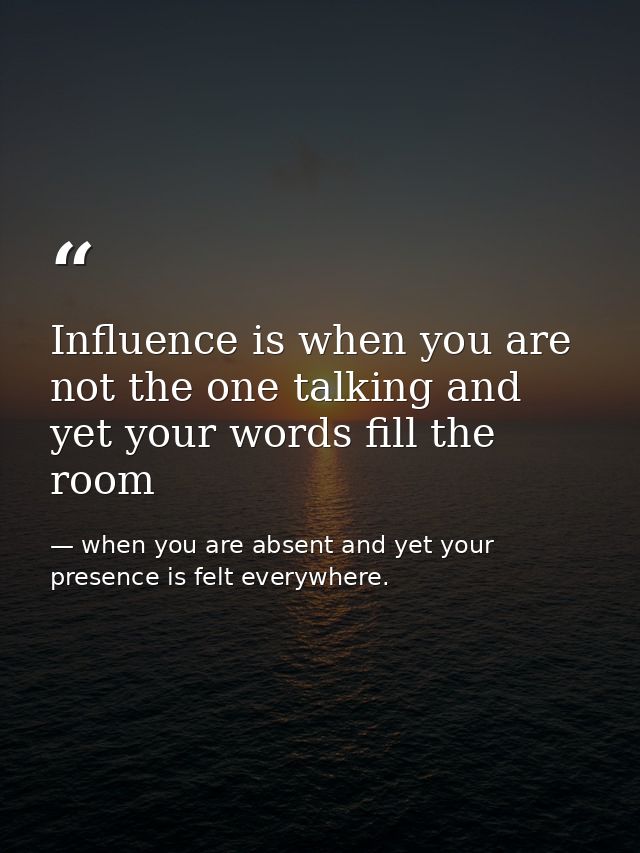 Influence is when you are not the one talking and yet your words fill the room — when you are absent and yet your presence is felt everywhere.