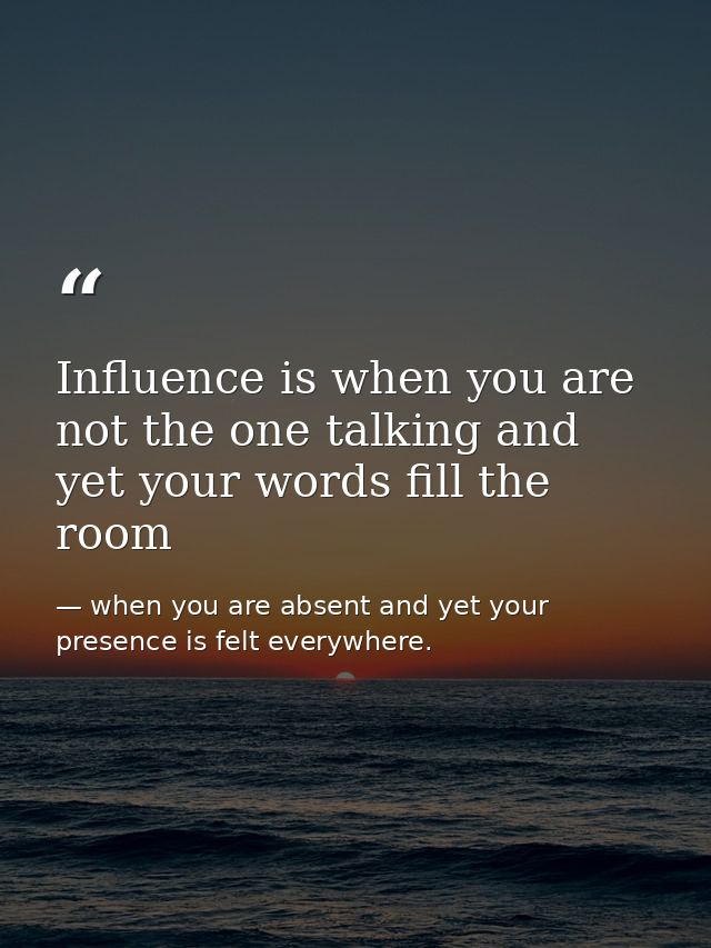 Influence is when you are not the one talking and yet your words fill the room — when you are absent and yet your presence is felt everywhere.