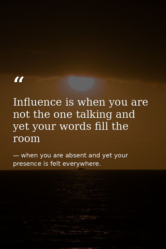 Influence is when you are not the one talking and yet your words fill the room — when you are absent and yet your presence is felt everywhere.