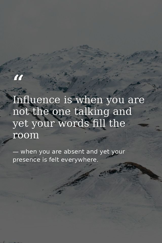 Influence is when you are not the one talking and yet your words fill the room — when you are absent and yet your presence is felt everywhere.