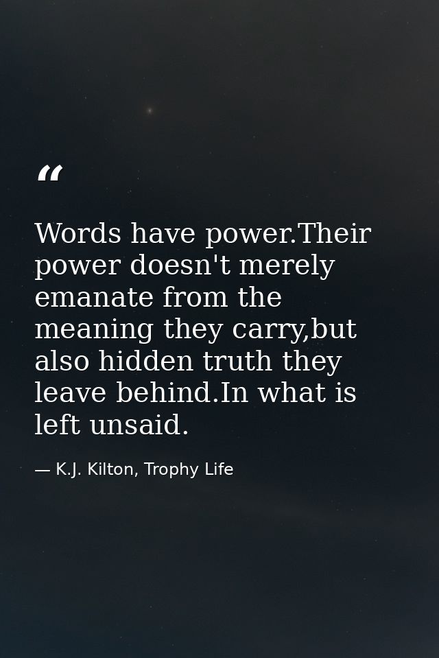 Words have power.Their power doesn't merely emanate from the meaning they carry,but also hidden truth they leave behind. — K.J. Kilton, Trophy Life