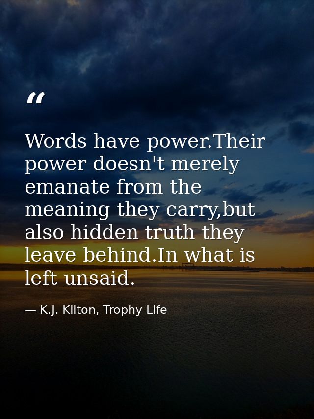 Words have power.Their power doesn't merely emanate from the meaning they carry,but also hidden truth they leave behind. — K.J. Kilton, Trophy Life