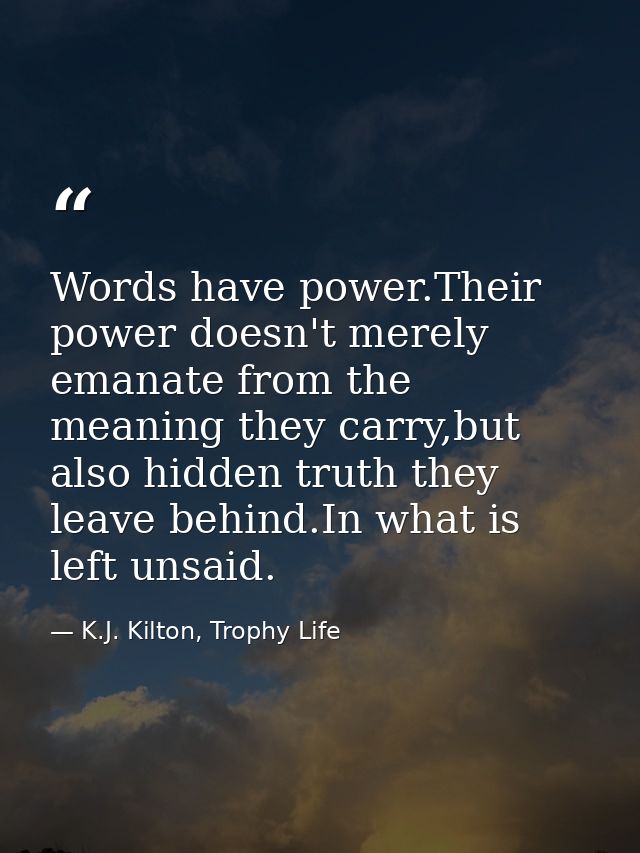 Words have power.Their power doesn't merely emanate from the meaning they carry,but also hidden truth they leave behind. — K.J. Kilton, Trophy Life
