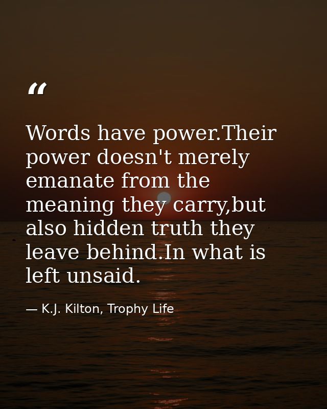 Words have power.Their power doesn't merely emanate from the meaning they carry,but also hidden truth they leave behind. — K.J. Kilton, Trophy Life