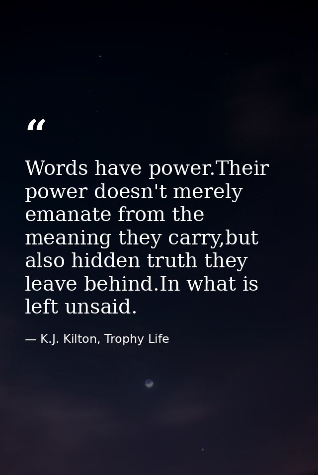 Words have power.Their power doesn't merely emanate from the meaning they carry,but also hidden truth they leave behind. — K.J. Kilton, Trophy Life