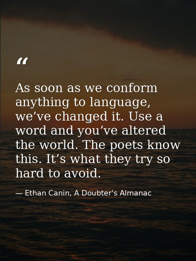 As soon as we conform anything to language, we’ve changed it. Use a word and you’ve altered the world. The poets know th — Ethan Canin, A Doubter's Almanac