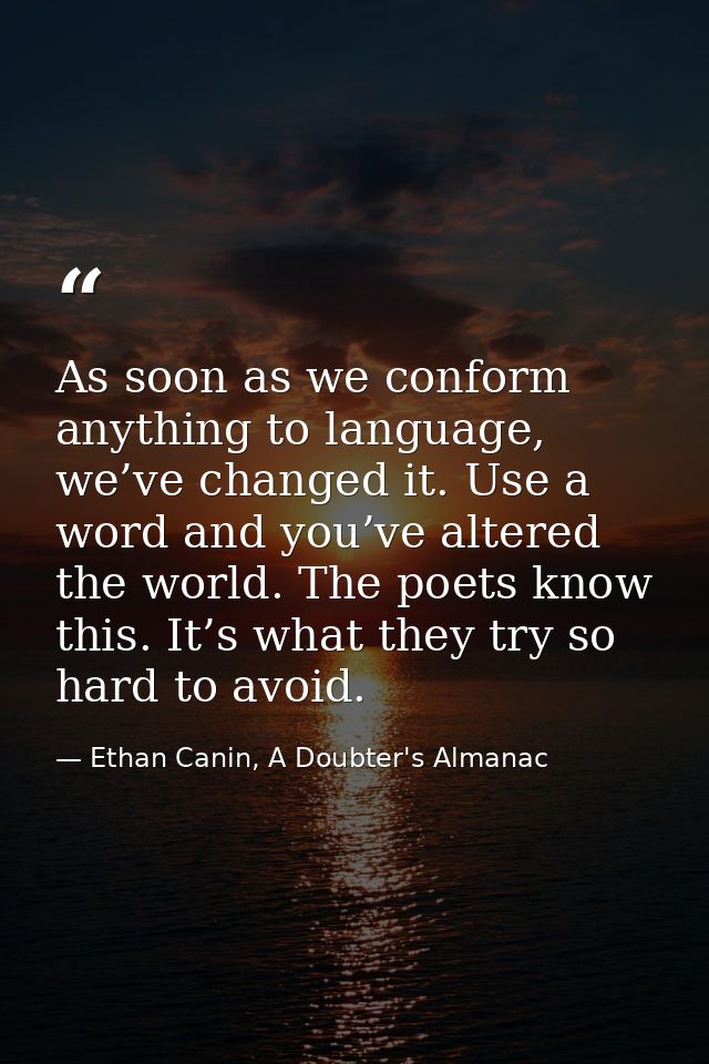 As soon as we conform anything to language, we’ve changed it. Use a word and you’ve altered the world. The poets know th — Ethan Canin, A Doubter's Almanac