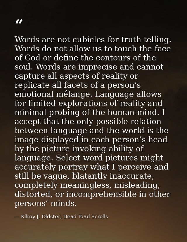 Words are not cubicles for truth telling. Words do not allow us to touch the face of God or define the contours of the s — Kilroy J. Oldster, Dead Toad Scrolls