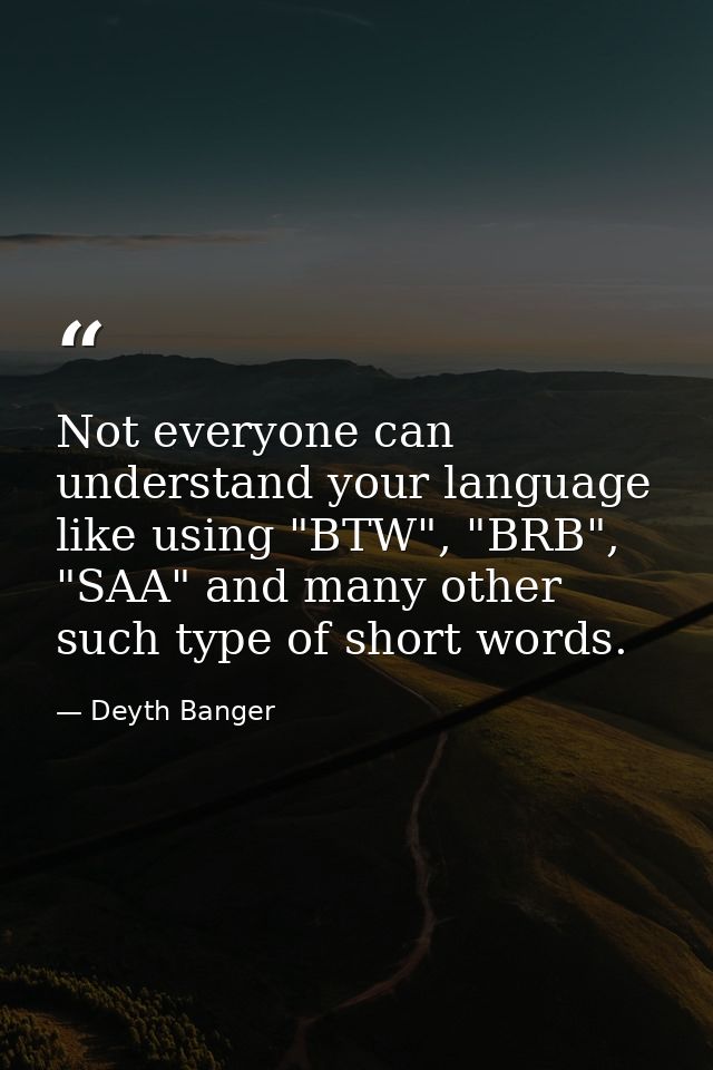 Not everyone can understand your language like using "BTW", "BRB", "SAA" and many other such type of short words. — Deyth Banger