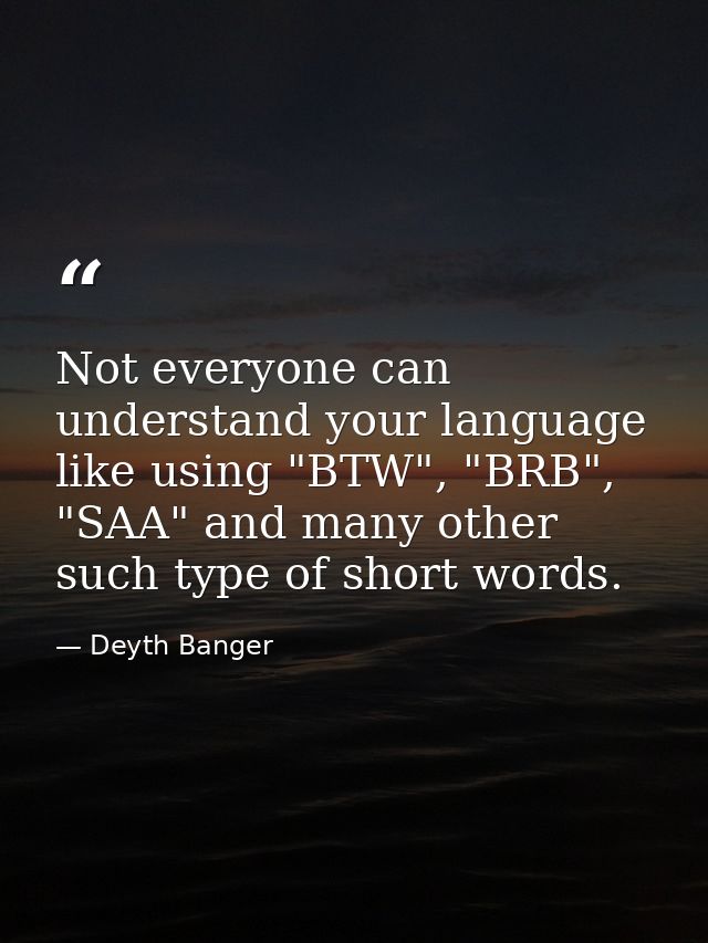 Not everyone can understand your language like using "BTW", "BRB", "SAA" and many other such type of short words. — Deyth Banger