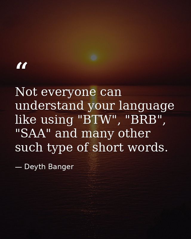 Not everyone can understand your language like using "BTW", "BRB", "SAA" and many other such type of short words. — Deyth Banger