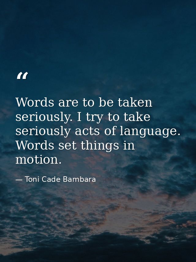Words are to be taken seriously. I try to take seriously acts of language. Words set things in motion. — Toni Cade Bambara