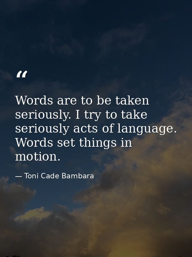 Words are to be taken seriously. I try to take seriously acts of language. Words set things in motion. — Toni Cade Bambara