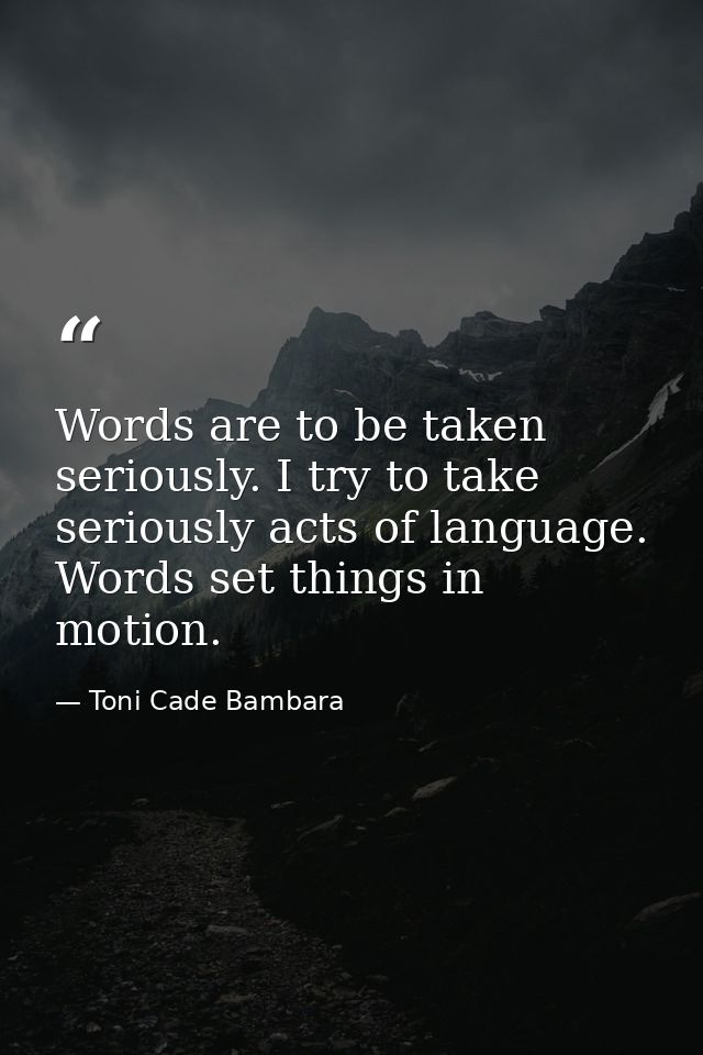 Words are to be taken seriously. I try to take seriously acts of language. Words set things in motion. — Toni Cade Bambara