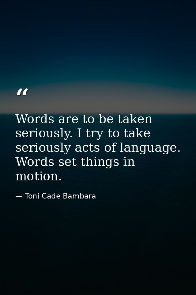 Words are to be taken seriously. I try to take seriously acts of language. Words set things in motion. — Toni Cade Bambara