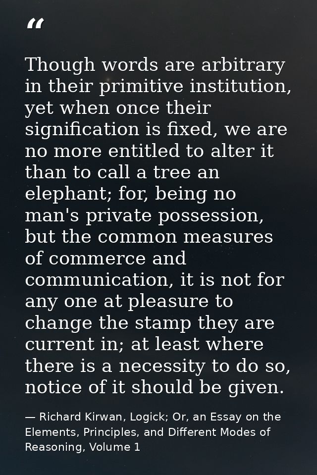 Though words are arbitrary in their primitive institution, yet when once their signification is fixed, we are no more en — Richard Kirwan, Logick; Or, an Essay on the Elements, Principles, and Different Modes of Reasoning, Volume 1