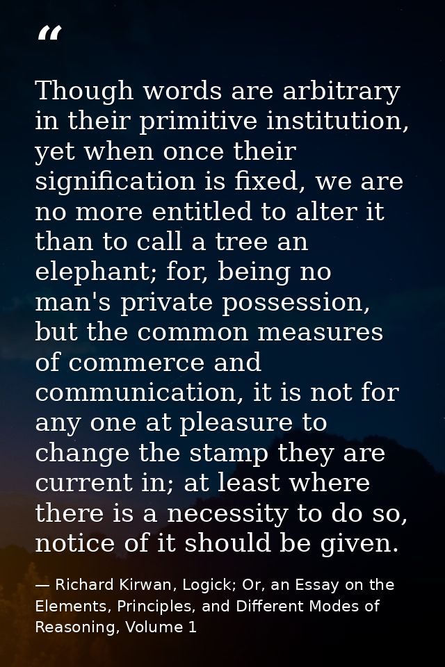 Though words are arbitrary in their primitive institution, yet when once their signification is fixed, we are no more en — Richard Kirwan, Logick; Or, an Essay on the Elements, Principles, and Different Modes of Reasoning, Volume 1