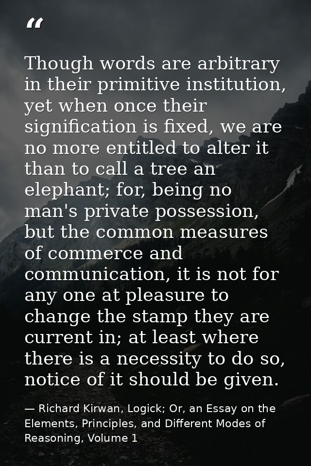 Though words are arbitrary in their primitive institution, yet when once their signification is fixed, we are no more en — Richard Kirwan, Logick; Or, an Essay on the Elements, Principles, and Different Modes of Reasoning, Volume 1