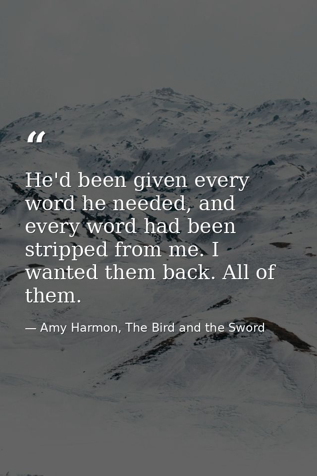 He'd been given every word he needed, and every word had been stripped from me. I wanted them back. All of them. — Amy Harmon, The Bird and the Sword