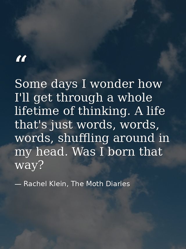 Some days I wonder how I'll get through a whole lifetime of thinking. A life that's just words, words, words, shuffling  — Rachel Klein, The Moth Diaries