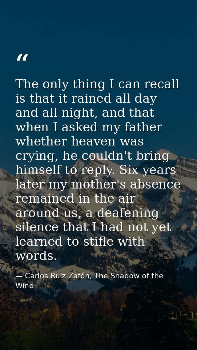 The only thing I can recall is that it rained all day and all night, and that when I asked my father whether heaven was  — Carlos Ruiz Zafón, The Shadow of the Wind