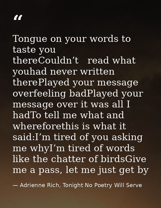 Tongue on your words to taste you thereCouldn’t   read what youhad never written therePlayed your message overfeeling ba — Adrienne Rich, Tonight No Poetry Will Serve