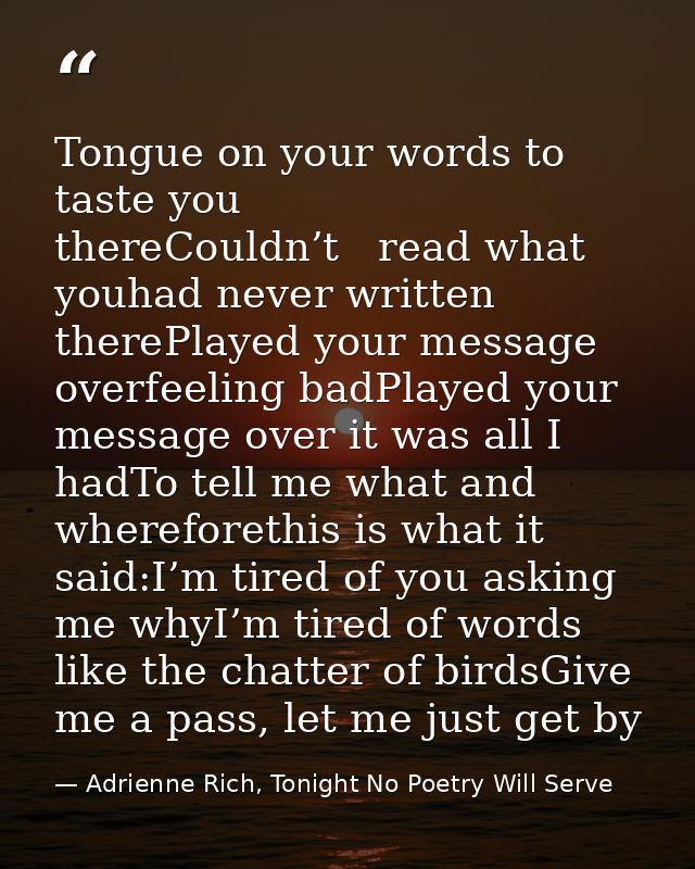 Tongue on your words to taste you thereCouldn’t   read what youhad never written therePlayed your message overfeeling ba — Adrienne Rich, Tonight No Poetry Will Serve