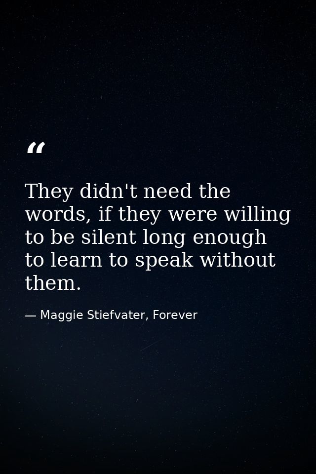 They didn't need the words, if they were willing to be silent long enough to learn to speak without them. — Maggie Stiefvater, Forever